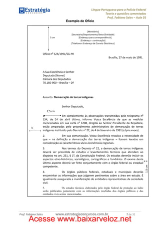 Língua Portuguesa para a Polícia Federal
Teoria e questões comentadas
Prof. Fabiano Sales – Aula 01
Exemplo de Ofício

5 cm

[Ministério]
[Secretaria/Departamento/Setor/Entidade]
[Endereço para correspondência].
[Endereço - continuação]
[Telefone e Endereço de Correio Eletrônico]

Ofício no 524/1991/SG-PR
Brasília, 27 de maio de 1991.

A Sua Excelência o Senhor
Deputado [Nome]
Câmara dos Deputados
70.160-900 – Brasília – DF

Assunto: Demarcação de terras indígenas
Senhor Deputado,
2,5 cm

3

1.
Em complemento às observações transmitidas pelo telegrama no
154, de 24 de abril último, informo Vossa Excelência de que as medidas
mencionadas em sua carta no 6708, dirigida ao Senhor Presidente da República,
estão amparadas pelo procedimento administrativo de demarcação de terras
indígenas instituído pelo Decreto no 22, de 4 de fevereiro de 1991 (cópia anexa).

3.
Nos termos do Decreto no 22, a demarcação de terras indígenas
deverá ser precedida de estudos e levantamentos técnicos que atendam ao
disposto no art. 231, § 1o, da Constituição Federal. Os estudos deverão incluir os
aspectos etno-históricos, sociológicos, cartográficos e fundiários. O exame deste
último aspecto deverá ser feito conjuntamente com o órgão federal ou estadual
competente.
4.
Os órgãos públicos federais, estaduais e municipais deverão
encaminhar as informações que julgarem pertinentes sobre a área em estudo. É
igualmente assegurada a manifestação de entidades representativas da sociedade
civil.
5.
Os estudos técnicos elaborados pelo órgão federal de proteção ao índio
serão publicados juntamente com as informações recebidas dos órgãos públicos e das
entidades civis acima mencionadas.

Prof. Fabiano Sales

www.estrategiaconcursos.com.br

7 de 31

Acesse www.baixarveloz.net

1,5 cm

2.
Em sua comunicação, Vossa Excelência ressalva a necessidade de
que – na definição e demarcação das terras indígenas – fossem levadas em
consideração as características sócio-econômicas regionais.

 