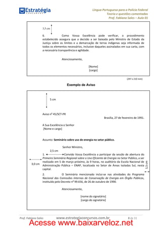 Língua Portuguesa para a Polícia Federal
Teoria e questões comentadas
Prof. Fabiano Sales – Aula 01
3,5 cm

6.
Como Vossa Excelência pode verificar, o procedimento
estabelecido assegura que a decisão a ser baixada pelo Ministro de Estado da
Justiça sobre os limites e a demarcação de terras indígenas seja informada de
todos os elementos necessários, inclusive daqueles assinalados em sua carta, com
a necessária transparência e agilidade.
Atenciosamente,
[Nome]
[cargo]
(297 x 210 mm)

Exemplo de Aviso

5 cm

Aviso no 45/SCT-PR
Brasília, 27 de fevereiro de 1991.
A Sua Excelência o Senhor
[Nome e cargo]

Assunto: Seminário sobre uso de energia no setor público.
Senhor Ministro,
1.
Convido Vossa Excelência a participar da sessão de abertura do
Primeiro Seminário Regional sobre o Uso Eficiente de Energia no Setor Público, a ser
realizado em 5 de março próximo, às 9 horas, no auditório da Escola Nacional de
3,0 cm Administração Pública – ENAP, localizada no Setor de Áreas Isoladas Sul, nesta
capital.
2.
O Seminário mencionado inclui-se nas atividades do Programa
Nacional das Comissões Internas de Conservação de Energia em Órgão Públicos,
instituído pelo Decreto no 99.656, de 26 de outubro de 1990.
Atenciosamente,
[nome do signatário]
[cargo do signatário]

Prof. Fabiano Sales

www.estrategiaconcursos.com.br

8 de 31

Acesse www.baixarveloz.net

1,5 cm

2,5 cm

 
