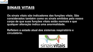 SINAIS VITAIS
Os sinais vitais são indicadores das funções vitais. São
considerados também como os sinais emitidos pelo nosso
corpo de que suas funções vitais estão normais e que
qualquer alteração indica uma anormalidade.
Refletem o estado atual dos sistemas respiratório e
circulatório.
 