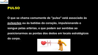 PULSO
O que se chama comumente de "pulso" está associado às
pulsações ou às batidas do coração, impulsionando o
sangue pelas artérias, e que podem ser sentidas ao
posicionarmos as pontas dos dedos em locais estratégicos
do corpo.
 