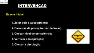 INTERVENÇÃO
Exame Inicial
1.Zelar pela sua segurança;
2.Barreiras de proteção (par de luvas);
3.Checar nível de consciência;
4.Verificar a Respiração;
5.Checar a circulação.
 