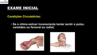 EXAME INICIAL
Condições Circulatórias:
• Se a vítima estiver inconsciente tentar sentir o pulso,
carotídeo ou femoral ou radial;
 