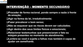 INTERVENÇÃO – MOMENTO SECUNDÁRIO
Proceder de forma racional, pondo sempre a razão à frente
da emoção;
Agir na forma da lei, irredutivelmente;
Fazer prevalecer o bom senso;
Não se esquecer que os riscos devem ser calculados;
Agir dentro dos seus limites físicos e emocionais;
Relacionar testemunhas que presenciaram o fato ou
estejam presentes no momento do atendimento;
Lembre-se você é sujeito a falhas mas também é capaz de
ajudar um semelhante.
 