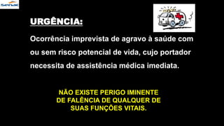 URGÊNCIA:
Ocorrência imprevista de agravo à saúde com
ou sem risco potencial de vida, cujo portador
necessita de assistência médica imediata.
NÃO EXISTE PERIGO IMINENTE
DE FALÊNCIA DE QUALQUER DE
SUAS FUNÇÕES VITAIS.
 