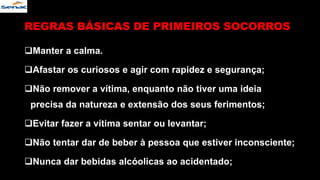 REGRAS BÁSICAS DE PRIMEIROS SOCORROS
Manter a calma.
Afastar os curiosos e agir com rapidez e segurança;
Não remover a vítima, enquanto não tiver uma ideia
precisa da natureza e extensão dos seus ferimentos;
Evitar fazer a vítima sentar ou levantar;
Não tentar dar de beber à pessoa que estiver inconsciente;
Nunca dar bebidas alcóolicas ao acidentado;
 
