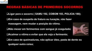 Ligar para o socorro ( SAMU 192, COBOM 193, POLICIA 190);
Em caso de suspeita de fratura ou luxação, não fazer
massagem, nem mudar a posição da vítima.
Não mexer em ferimentos com sangue já coagulado;
Acalmar a vítima e evitar que ela veja o ferimento;
Em caso de queimaduras, não aplicar óleo, pasta de dente ou
qualquer outra coisa;
REGRAS BÁSICAS DE PRIMEIROS SOCORROS
 