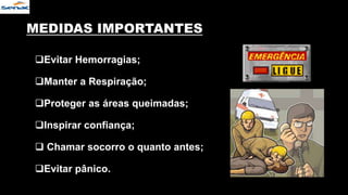 MEDIDAS IMPORTANTES
Evitar Hemorragias;
Manter a Respiração;
Proteger as áreas queimadas;
Inspirar confiança;
 Chamar socorro o quanto antes;
Evitar pânico.
 