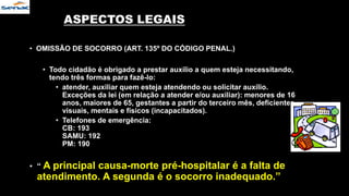 ASPECTOS LEGAIS
• OMISSÃO DE SOCORRO (ART. 135º DO CÓDIGO PENAL.)
• Todo cidadão é obrigado a prestar auxílio a quem esteja necessitando,
tendo três formas para fazê-lo:
• atender, auxiliar quem esteja atendendo ou solicitar auxílio.
Exceções da lei (em relação a atender e/ou auxiliar): menores de 16
anos, maiores de 65, gestantes a partir do terceiro mês, deficientes
visuais, mentais e físicos (incapacitados).
• Telefones de emergência:
CB: 193
SAMU: 192
PM: 190
• “ A principal causa-morte pré-hospitalar é a falta de
atendimento. A segunda é o socorro inadequado.”
 