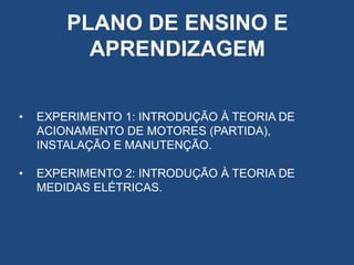 PLANO DE ENSINO E
APRENDIZAGEM
•

EXPERIMENTO 1: INTRODUÇÃO À TEORIA DE
ACIONAMENTO DE MOTORES (PARTIDA),
INSTALAÇÃO E MANUTENÇÃO.

•

EXPERIMENTO 2: INTRODUÇÃO À TEORIA DE
MEDIDAS ELÉTRICAS.

 