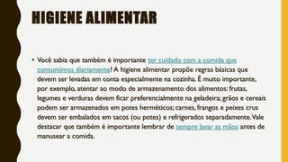 HIGIENE ALIMENTAR
• Você sabia que também é importante ter cuidado com a comida que
consumimos diariamente? A higiene alimentar propõe regras básicas que
devem ser levadas em conta especialmente na cozinha. É muito importante,
por exemplo, atentar ao modo de armazenamento dos alimentos: frutas,
legumes e verduras devem ficar preferencialmente na geladeira; grãos e cereais
podem ser armazenados em potes herméticos; carnes, frangos e peixes crus
devem ser embalados em sacos (ou potes) e refrigerados separadamente.Vale
destacar que também é importante lembrar de sempre lavar as mãos antes de
manusear a comida.
 