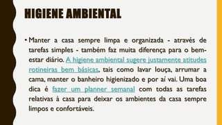 HIGIENE AMBIENTAL
• Manter a casa sempre limpa e organizada - através de
tarefas simples - também faz muita diferença para o bem-
estar diário. A higiene ambiental sugere justamente atitudes
rotineiras bem básicas, tais como lavar louça, arrumar a
cama, manter o banheiro higienizado e por aí vai. Uma boa
dica é fazer um planner semanal com todas as tarefas
relativas à casa para deixar os ambientes da casa sempre
limpos e confortáveis.
 