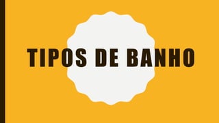 TIPOS DE BANHO
 