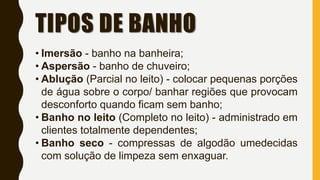 TIPOS DE BANHO
• Imersão - banho na banheira;
• Aspersão - banho de chuveiro;
• Ablução (Parcial no leito) - colocar pequenas porções
de água sobre o corpo/ banhar regiões que provocam
desconforto quando ficam sem banho;
• Banho no leito (Completo no leito) - administrado em
clientes totalmente dependentes;
• Banho seco - compressas de algodão umedecidas
com solução de limpeza sem enxaguar.
 