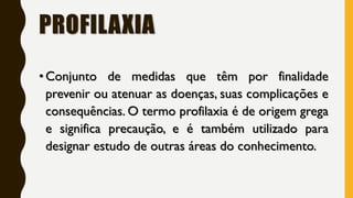PROFILAXIA
•Conjunto de medidas que têm por finalidade
prevenir ou atenuar as doenças, suas complicações e
consequências. O termo profilaxia é de origem grega
e significa precaução, e é também utilizado para
designar estudo de outras áreas do conhecimento.
 