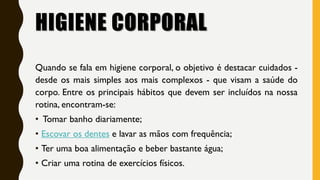 HIGIENE CORPORAL
Quando se fala em higiene corporal, o objetivo é destacar cuidados -
desde os mais simples aos mais complexos - que visam a saúde do
corpo. Entre os principais hábitos que devem ser incluídos na nossa
rotina, encontram-se:
• Tomar banho diariamente;
• Escovar os dentes e lavar as mãos com frequência;
• Ter uma boa alimentação e beber bastante água;
• Criar uma rotina de exercícios físicos.
 