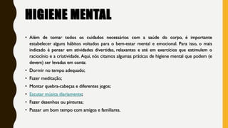 HIGIENE MENTAL
• Além de tomar todos os cuidados necessários com a saúde do corpo, é importante
estabelecer alguns hábitos voltados para o bem-estar mental e emocional. Para isso, o mais
indicado é pensar em atividades divertidas, relaxantes e até em exercícios que estimulem o
raciocínio e a criatividade. Aqui, nós citamos algumas práticas de higiene mental que podem (e
devem) ser levadas em conta:
• Dormir no tempo adequado;
• Fazer meditação;
• Montar quebra-cabeças e diferentes jogos;
• Escutar música diariamente;
• Fazer desenhos ou pinturas;
• Passar um bom tempo com amigos e familiares.
 