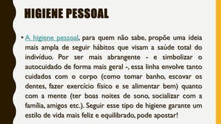HIGIENE PESSOAL
• A higiene pessoal, para quem não sabe, propõe uma ideia
mais ampla de seguir hábitos que visam a saúde total do
indivíduo. Por ser mais abrangente - e simbolizar o
autocuidado de forma mais geral -, essa linha envolve tanto
cuidados com o corpo (como tomar banho, escovar os
dentes, fazer exercício físico e se alimentar bem) quanto
com a mente (ter boas noites de sono, socializar com a
família, amigos etc.). Seguir esse tipo de higiene garante um
estilo de vida mais feliz e equilibrado, pode apostar!
 
