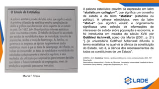 A palavra estatística provém da expressão em latim
“statisticum collegium”, que significa um conselho
de estado e do latim “statista” (estadista ou
político). A gênese etimológica, vem do latim
“status” que significa estado e originalmente
significava uma coleção de informações de
interesses do estado sobre população e economia, e
foi introduzida em meados do século XVIII por
Gottfried Achnwall, como cita Martin (2001, p. 21)
“[...]o universitário Gottfried Achenwall difundiu o
termo estatística no qual via a ciência da constituição
do Estado, isto é, a ciência dos recenseamentos de
todos os constituintes de um Estado”.
JUNIOR, J, M, S. Estatística: história e práticas didáticas no ensino contextualizado. 2015. 70 f.
Dissertação
(Mestrado em Matemática) – Centro de Ciências e Tecnologia, Universidade Estadual do Norte
Fluminense Darcy Ribeiro, Campos dos Goytacazes, RJ, 2015
Mario F. Triola
 