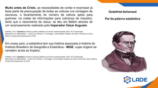 Godofred Achenwal
Pai da palavra estatística
Muito antes de Cristo, as necessidades de contar e recensear já
fazia parte da preocupação de todas as culturas (na contagem de
escravos, o levantamento do número de cativos aptos para
guerrear, na coleta de informações para cobrança de imposto),
tanto que o nascimento de Jesus, se deu em Belém através de
um recenseamento realizado pelo Imperador César Augusto.
JUNIOR, J, M, S. Estatística: história e práticas didáticas no ensino contextualizado. 2015. 70 f. Dissertação
(Mestrado em Matemática) – Centro de Ciências e Tecnologia, Universidade Estadual do Norte Fluminense Darcy
Ribeiro, Campos dos Goytacazes, RJ, 2015
Em nosso país, a estatística tem sua história associada à história do
Instituto Brasileiro de Geografia e Estatística - IBGE, cujas origens se
remetem ainda ao Império.
JUNIOR, J, M, S. Estatística: história e práticas didáticas no ensino contextualizado. 2015. 70 f. Dissertação
(Mestrado em Matemática) – Centro de Ciências e Tecnologia, Universidade Estadual do Norte Fluminense Darcy Ribeiro,
Campos dos Goytacazes, RJ, 2015
 
