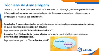 Técnicas de Amostragem
Conjunto de técnicas para selecionar uma amostra da população, como objetivo de obter
Informações de uma ou mais características de interesse, as quais permitam chegar a
Conclusões a respeito dos parâmetros.
População: É a coleçãode todos os indivíduos que possuem determinadas características,
as quais estamos interessados em estudar.
Representamos por:N=“Tamanho Populacional”.
Amostra: É um Subconjunto da população, uma parte dos indivíduos que possuem
determinadas características.
Representamos por: n=“Tamanho Amostral”.
 