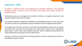Importante - CASO
Na Flórida, a indústria cítrica se vale largamente de métodos estatísticos. Uma aplicação
específica envolve a maneira como os plantadores são pagos pelas laranjas utilizadas na
produção de suco.
Inicialmente, pesa-se um carregamento recebido na fábrica; em seguida, seleciona-se uma
amostra aleatória de cerca de 12 laranjas.
Essa amostra é pesada e espremida, medindo-se a quantidade de açúcar no suco. Com base
na amostra, estima-se a quantidade de açúcar existente em todo carregamento de laranjas.
O carregamento de laranjas se baseia na estimativa da quantidade de açúcar, pois as laranjas
mais doces têm mais valor do que aquelas com menos doce, mesmo que as quantidades
sejam iguais. A partir desse caso, podemos perceber como a Estatística está presente em
muitos detalhes de uma pesquisa e de um experimento.
Veja que, a partir de uma amostra de laranjas, podemos utilizar a Estatística para estimar a
quantidade de açúcar no todo.
 