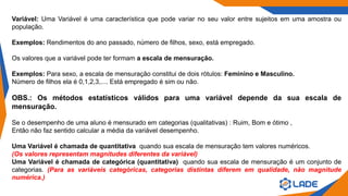 Variável: Uma Variável é uma característica que pode variar no seu valor entre sujeitos em uma amostra ou
população.
Exemplos: Rendimentos do ano passado, número de filhos, sexo, está empregado.
Os valores que a variável pode ter formam a escala de mensuração.
Exemplos: Para sexo, a escala de mensuração constitui de dois rótulos: Feminino e Masculino.
Número de filhos ela é 0,1,2,3,.... Está empregado é sim ou não.
OBS.: Os métodos estatísticos válidos para uma variável depende da sua escala de
mensuração.
Se o desempenho de uma aluno é mensurado em categorias (qualitativas) : Ruim, Bom e ótimo ,
Então não faz sentido calcular a média da variável desempenho.
Uma Variável é chamada de quantitativa quando sua escala de mensuração tem valores numéricos.
(Os valores representam magnitudes diferentes da variável)
Uma Variável é chamada de categórica (quantitativa) quando sua escala de mensuração é um conjunto de
categorias. (Para as variáveis categóricas, categorias distintas diferem em qualidade, não magnitude
numérica.)
 