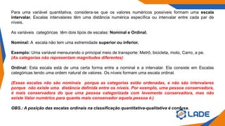 Para uma variável quantitativa, considera-se que os valores numéricos possíveis formam uma escala
intervalar. Escalas intervalares têm uma distância numérica específica ou intervalar entre cada par de
níveis.
As variáveis categóricas têm dois tipos de escalas: Nominal e Ordinal.
Nominal: A escala não tem uma extremidade superior ou inferior.
Exemplo: Uma variável mensurando o principal meio de transporte: Metrô, bicicleta, moto, Carro, a pe.
(As categorias não representam magnitudes diferentes)
Ordinal: Esta escala está de uma certa forma entre a nominal e a intervalar. Ela consiste em Escalas
categóricas tendo uma ordem natural de valores. Os níveis formam uma escala ordinal.
(Essas escalas não são nominais porque as categorias estão ordenadas, e não são intervalares
porque não existe uma distância definida entre os níveis. Por exemplo, uma pessoa conservadora,
é mais conservadora do que uma pessoa categorizada com levemente conservadora, mas não
existe Valor numérico para quanto mais conservador aquela pessoa é.)
OBS.: A posição das escalas ordinais na classificação quantitativa-qualitativa é confusa.
 