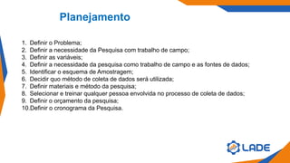 Planejamento
1. Definir o Problema;
2. Definir a necessidade da Pesquisa com trabalho de campo;
3. Definir as variáveis;
4. Definir a necessidade da pesquisa como trabalho de campo e as fontes de dados;
5. Identificar o esquema de Amostragem;
6. Decidir quo método de coleta de dados será utilizada;
7. Definir materiais e método da pesquisa;
8. Selecionar e treinar qualquer pessoa envolvida no processo de coleta de dados;
9. Definir o orçamento da pesquisa;
10.Definir o cronograma da Pesquisa.
 