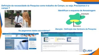 Definição da necessidade da Pesquisa como trabalho de Campo, ou seja, Precisamos ir a
campo ?
Identificar o esquema de Amostragem
Atenção : Definição das Variáveis da Pesquisa
Ou pegaremos dados secundários?
 