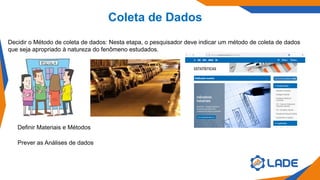 Coleta de Dados
Decidir o Método de coleta de dados: Nesta etapa, o pesquisador deve indicar um método de coleta de dados
que seja apropriado à natureza do fenômeno estudados.
Definir Materiais e Métodos
Prever as Análises de dados
 