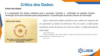 Crítica dos Dados:
Crítica dos Dados:
É a preparação dos Dados coletados para a apuração. Constitui a verificação de repostas erradas,
verificação de lacunas deixadas pelos pesquisadores e quantificação de perdas naturais de informação.
Após a coleta desses dados, percebeu-se que o número de respostas não
era equivalente ao número de entrevistas. Por essa razão, os dados foram
reavaliados através do processo de crítica aos dados, e a falha detectada foi
solucionada.
Araújo, Cristian Oliveira.
EVASÃO E RETENÇÃO: UMA ANÁLISE SOBRE O CURSO DE LICENCIATURA EM MATEMÁTICA DO IFCE -
CAMPUS FORTALEZA / Cristian Oliveira Araújo. - 2021.
48 f. : il. color.
 