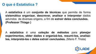 O que é Estatística ?
A estatística é um conjunto de técnicas que permite de forma
sistemática organizar, descrever, analisar e interpretar dados
advindos de diversas origens, a fim de extrair deles conclusões.
(Professor Thiago )
A estatística é uma coleção de métodos para planejar
experimentos, obter dados e organizá-los, resumi-los, analisá-
los, interpretá-los e deles extrair conclusões. (Mario F. Triola)
 