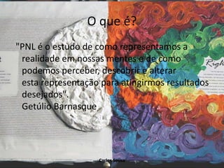 O que é?
"PNL é o estudo de como representamos a
realidade em nossas mentes e de como
podemos perceber, descobrir e alterar
esta representação para atingirmos resultados
desejados".
Getúlio Barnasque
Carlos Sousa
 