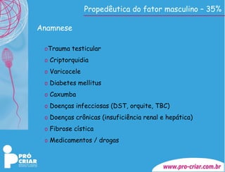 Propedêutica do fator masculino – 35% Anamnese Trauma testicular Criptorquidia Varicocele Diabetes mellitus Caxumba Doenças infecciosas (DST, orquite, TBC) Doenças crônicas (insuficiência renal e hepática) Fibrose cística Medicamentos / drogas 