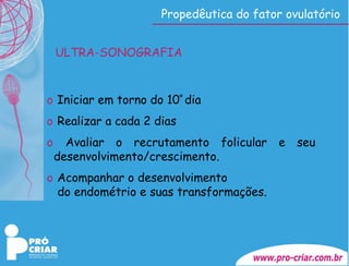 Propedêutica do fator ovulatório ULTRA-SONOGRAFIA Iniciar em torno do 10 º  dia Realizar a cada 2 dias  Avaliar o recrutamento folicular e seu  desenvolvimento/crescimento. Acompanhar o desenvolvimento do endométrio e suas transformações. 