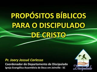 PROPÓSITOS BÍBLICOS
PARA O DISCIPULADO
DE CRISTO
Pr. Joary Jossué Carlesso
Coordenador do Departamento de Discipulado
Igreja Evangélica Assembleia de Deus em Joinville - SC
 