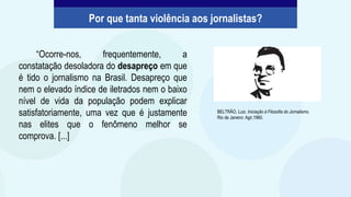 “Ocorre-nos, frequentemente, a
constatação desoladora do desapreço em que
é tido o jornalismo na Brasil. Desapreço que
nem o elevado índice de iletrados nem o baixo
nível de vida da população podem explicar
satisfatoriamente, uma vez que é justamente
nas elites que o fenômeno melhor se
comprova. [...]
BELTRÃO, Luiz. Iniciação à Filosofia do Jornalismo.
Rio de Janeiro: Agir,1960.
Por que tanta violência aos jornalistas?
 
