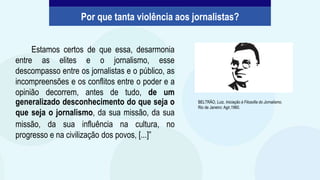 Estamos certos de que essa, desarmonia
entre as elites e o jornalismo, esse
descompasso entre os jornalistas e o público, as
incompreensões e os conflitos entre o poder e a
opinião decorrem, antes de tudo, de um
generalizado desconhecimento do que seja o
que seja o jornalismo, da sua missão, da sua
missão, da sua influência na cultura, no
progresso e na civilização dos povos, [...]”
BELTRÃO, Luiz. Iniciação à Filosofia do Jornalismo.
Rio de Janeiro: Agir,1960.
Por que tanta violência aos jornalistas?
 