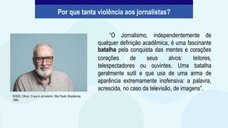 “O Jornalismo, independentemente de
qualquer definição acadêmica, é uma fascinante
batalha pela conquista das mentes e corações
corações de seus alvos: leitores,
telespectadores ou ouvintes. Uma batalha
geralmente sutil e que usa de uma arma de
aparência extremamente inofensiva: a palavra,
acrescida, no caso da televisão, de imagens”.
ROSSI, Clóvis. O que é Jornalismo. São Paulo: Brasiliense,
1980.
Por que tanta violência aos jornalistas?
 