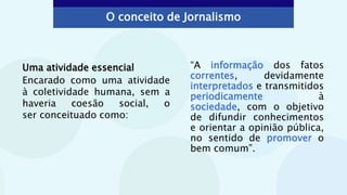 Uma atividade essencial
Encarado como uma atividade
à coletividade humana, sem a
haveria coesão social, o
ser conceituado como:
O conceito de Jornalismo
“A informação dos fatos
correntes, devidamente
interpretados e transmitidos
periodicamente à
sociedade, com o objetivo
de difundir conhecimentos
e orientar a opinião pública,
no sentido de promover o
bem comum”.
 