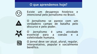 O que aprendemos hoje?
Existe um desapreço histórico e
intencional pelo Jornalismo no Brasil.
O Jornalismo se parece com um
verdadeiro campo de batalha pelo
discurso e pelo poder.
O Jornalismo é uma atividade
essencial para a coesão e a
coletividade humana.
.
O Jornal deve ser atual, plural, regular,
interpretativo, popular e socialmente
benéfico.
 
