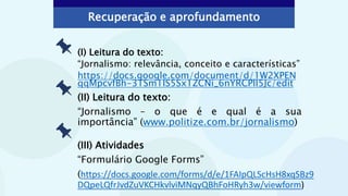 Recuperação e aprofundamento
(II) Leitura do texto:
“Jornalismo – o que é e qual é a sua
importância” (www.politize.com.br/jornalismo)
(I) Leitura do texto:
“Jornalismo: relevância, conceito e características”
https://docs.google.com/document/d/1W2XPEN
qqMpcvfBh-3TSm1lS5Sx1ZCNi_6nYRCPll5Jc/edit
(III) Atividades
“Formulário Google Forms”
(https://docs.google.com/forms/d/e/1FAIpQLScHsH8xqSBz9
DQpeLQfrJvdZuVKCHkvlviMNqyQBhFoHRyh3w/viewform)
 