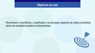 Reconhecer a importância, o significado e os principais aspectos da prática jornalística
dentro da sociedade brasileira contemporânea.
Objetivos da aula
 