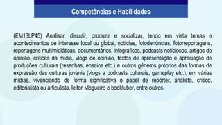 (EM13LP45) Analisar, discutir, produzir e socializar, tendo em vista temas e
acontecimentos de interesse local ou global, notícias, fotodenúncias, fotorreportagens,
reportagens multimidiáticas, documentários, infográficos, podcasts noticiosos, artigos de
opinião, críticas da mídia, vlogs de opinião, textos de apresentação e apreciação de
produções culturais (resenhas, ensaios etc.) e outros gêneros próprios das formas de
expressão das culturas juvenis (vlogs e podcasts culturais, gameplay etc.), em várias
mídias, vivenciando de forma significativa o papel de repórter, analista, crítico,
editorialista ou articulista, leitor, vlogueiro e booktuber, entre outros.
Competências e Habilidades
 