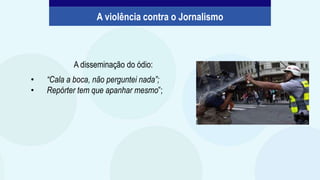 A disseminação do ódio:
• “Cala a boca, não perguntei nada”;
• Repórter tem que apanhar mesmo”;
A violência contra o Jornalismo
 
