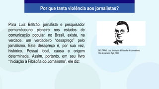 Para Luiz Beltrão, jornalista e pesquisador
pernambucano pioneiro nos estudos de
comunicação popular, no Brasil, existe, na
verdade, um verdadeiro “desapreço” pelo
jornalismo. Este desapreço é, por sua vez,
histórico. Possui local, causa e origem
determinada. Assim, portanto, em seu livro
“Iniciação à Filosofia do Jornalismo”, ele diz:
BELTRÃO, Luiz. Iniciação à Filosofia do Jornalismo.
Rio de Janeiro: Agir,1960.
Por que tanta violência aos jornalistas?
 