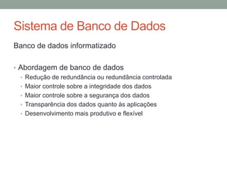 Banco de dados informatizado
• Abordagem de banco de dados
• Redução de redundância ou redundância controlada
• Maior controle sobre a integridade dos dados
• Maior controle sobre a segurança dos dados
• Transparência dos dados quanto às aplicações
• Desenvolvimento mais produtivo e flexível
Sistema de Banco de Dados
 