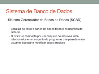 • Sistema Gerenciador de Banco de Dados (SGBD)
• Localiza-se entre o banco de dados físico e os usuários do
sistema.
• O SGBD é composto por um conjunto de arquivos inter-
relacionados e um conjunto de programas que permitem aos
usuários acessar e modificar esses arquivos
Sistema de Banco de Dados
 