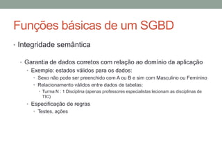 • Integridade semântica
• Garantia de dados corretos com relação ao domínio da aplicação
• Exemplo: estados válidos para os dados:
• Sexo não pode ser preenchido com A ou B e sim com Masculino ou Feminino
• Relacionamento válidos entre dados de tabelas:
• Turma N : 1 Disciplina (apenas professores especialistas lecionam as disciplinas de
TIC)
• Especificação de regras
• Testes, ações
Funções básicas de um SGBD
 