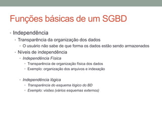 • Independência
• Transparência da organização dos dados
• O usuário não sabe de que forma os dados estão sendo armazenados
• Níveis de independência
• Independência Física
• Transparência de organização física dos dados
• Exemplo: organização dos arquivos e indexação
• Independência lógica
• Transparência do esquema lógico do BD
• Exemplo: visões (vários esquemas externos)
Funções básicas de um SGBD
 